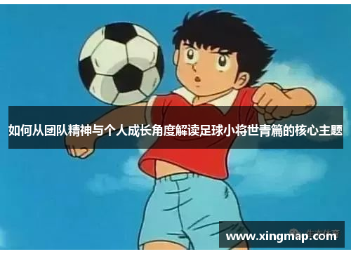 如何从团队精神与个人成长角度解读足球小将世青篇的核心主题