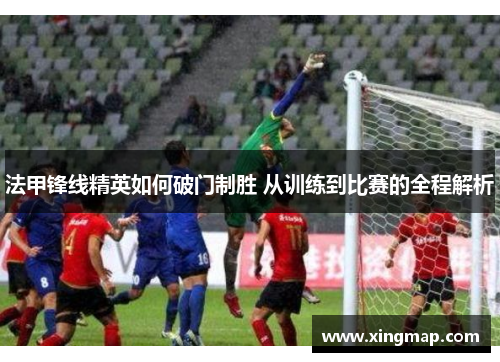 法甲锋线精英如何破门制胜 从训练到比赛的全程解析